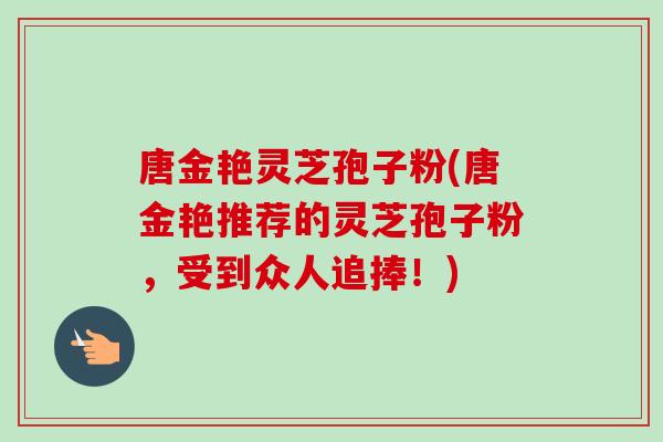 唐金艳灵芝孢子粉(唐金艳推荐的灵芝孢子粉，受到众人追捧！)