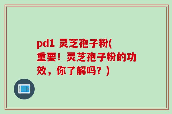 pd1 灵芝孢子粉(重要！灵芝孢子粉的功效，你了解吗？)