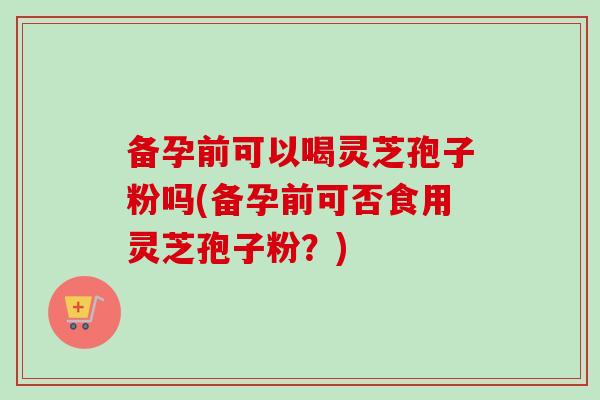 备孕前可以喝灵芝孢子粉吗(备孕前可否食用灵芝孢子粉？)