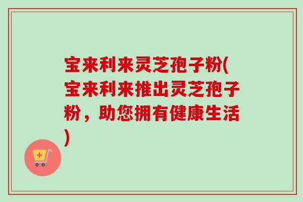 宝来利来灵芝孢子粉(宝来利来推出灵芝孢子粉，助您拥有健康生活)