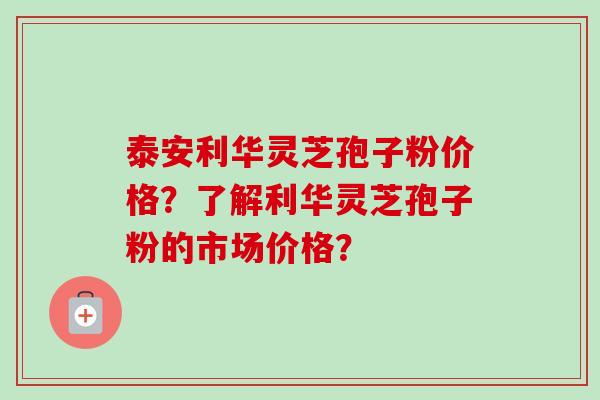 泰安利华灵芝孢子粉价格？了解利华灵芝孢子粉的市场价格？