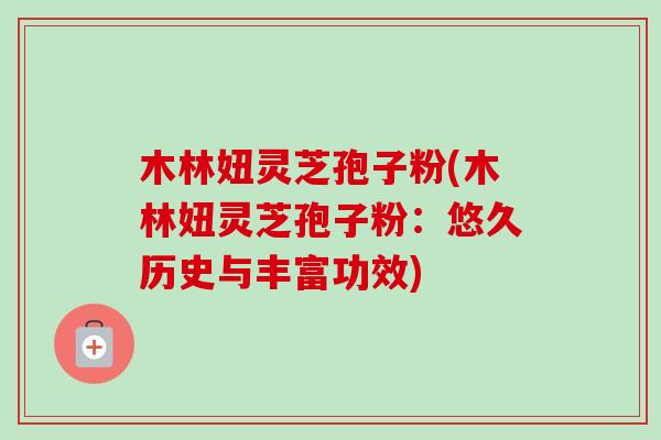 木林妞灵芝孢子粉(木林妞灵芝孢子粉：悠久历史与丰富功效)
