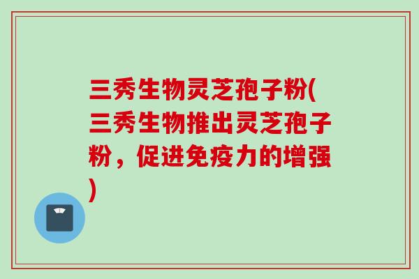 三秀生物灵芝孢子粉(三秀生物推出灵芝孢子粉，促进免疫力的增强)