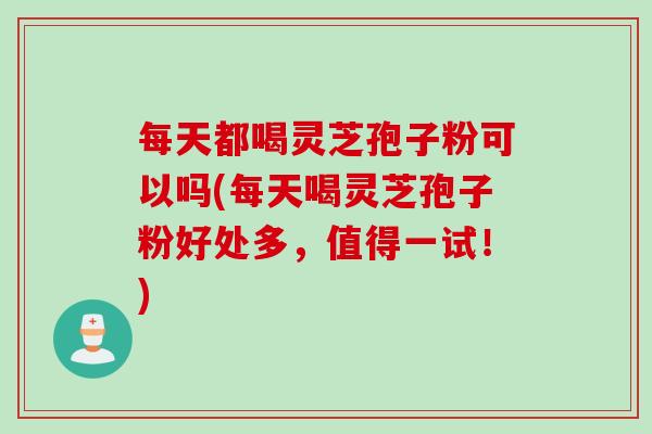 每天都喝灵芝孢子粉可以吗(每天喝灵芝孢子粉好处多，值得一试！)