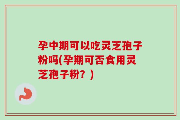 孕中期可以吃灵芝孢子粉吗(孕期可否食用灵芝孢子粉？)