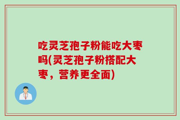 吃灵芝孢子粉能吃大枣吗(灵芝孢子粉搭配大枣，营养更全面)