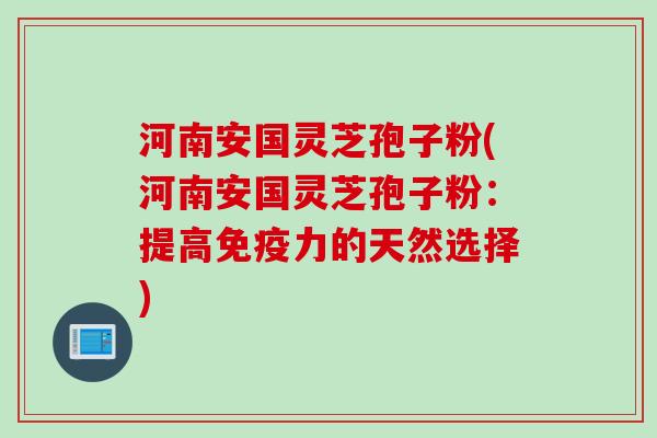 河南安国灵芝孢子粉(河南安国灵芝孢子粉：提高免疫力的天然选择)
