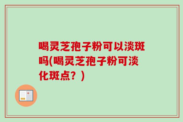 喝灵芝孢子粉可以淡斑吗(喝灵芝孢子粉可淡化斑点？)