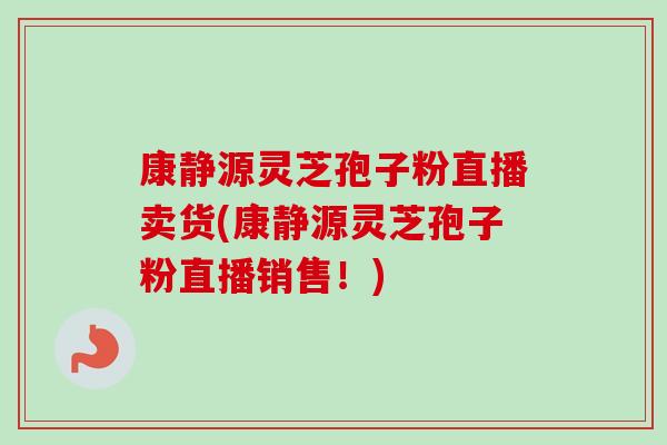 康静源灵芝孢子粉直播卖货(康静源灵芝孢子粉直播销售！)