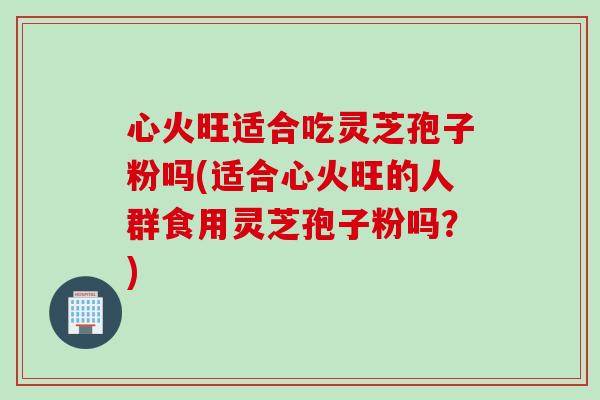 心火旺适合吃灵芝孢子粉吗(适合心火旺的人群食用灵芝孢子粉吗？)