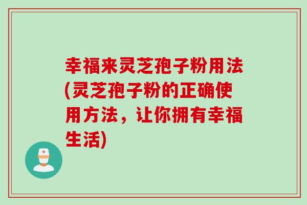 幸福来灵芝孢子粉用法(灵芝孢子粉的正确使用方法，让你拥有幸福生活)