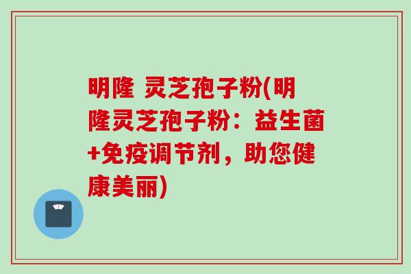 明隆 灵芝孢子粉(明隆灵芝孢子粉：益生菌+免疫调节剂，助您健康美丽)