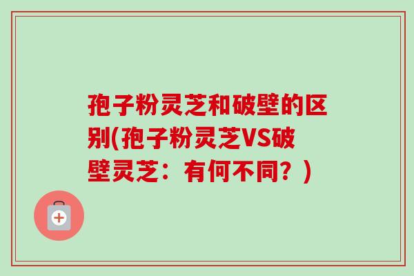 孢子粉灵芝和破壁的区别(孢子粉灵芝VS破壁灵芝：有何不同？)