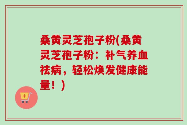 桑黄灵芝孢子粉(桑黄灵芝孢子粉:祛,轻松焕发健康能量!) 桑黄灵芝孢子粉(桑黄灵芝孢子粉:祛,轻松焕发健康能量!)