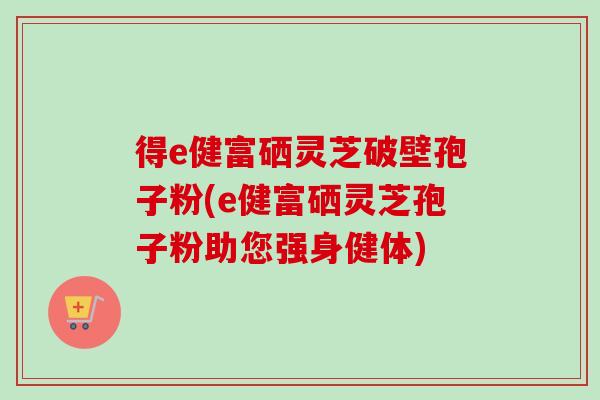 得e健富硒灵芝破壁孢子粉(e健富硒灵芝孢子粉助您强身健体)