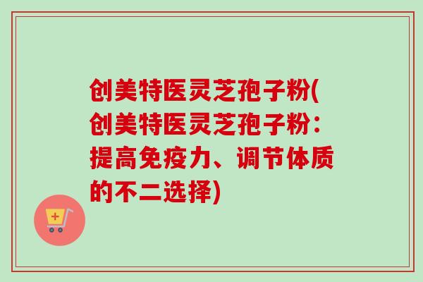 创美特医灵芝孢子粉(创美特医灵芝孢子粉：提高免疫力、调节体质的不二选择)