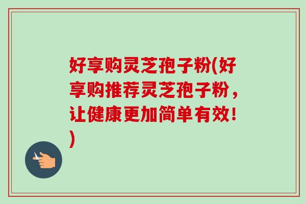 好享购灵芝孢子粉(好享购推荐灵芝孢子粉，让健康更加简单有效！)
