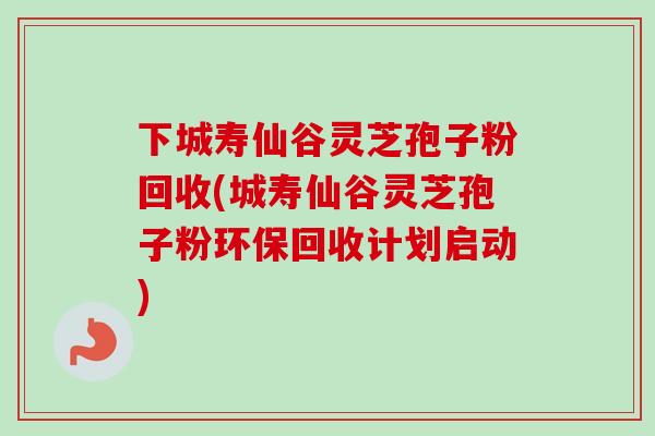 下城寿仙谷灵芝孢子粉回收(城寿仙谷灵芝孢子粉环保回收计划启动)
