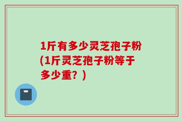 1斤有多少灵芝孢子粉(1斤灵芝孢子粉等于多少重?) 1斤有多少灵芝孢子粉(1斤灵芝孢子粉等于多少重?)