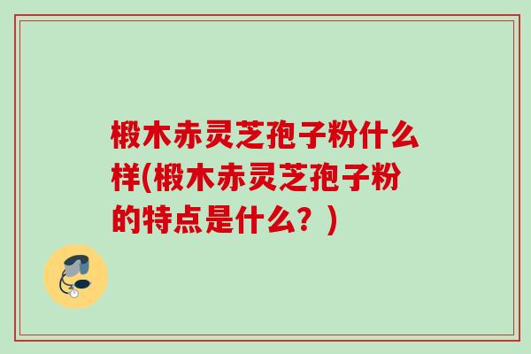 椴木赤灵芝孢子粉什么样(椴木赤灵芝孢子粉的特点是什么？)