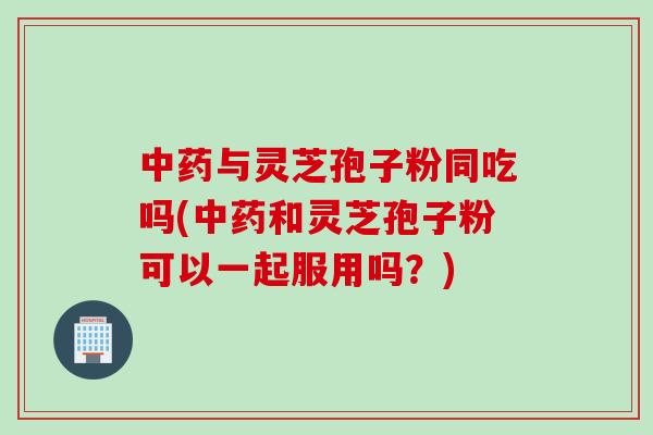 中药与灵芝孢子粉同吃吗(中药和灵芝孢子粉可以一起服用吗？)