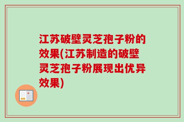 江苏破壁灵芝孢子粉的效果(江苏制造的破壁灵芝孢子粉展现出优异效果)
