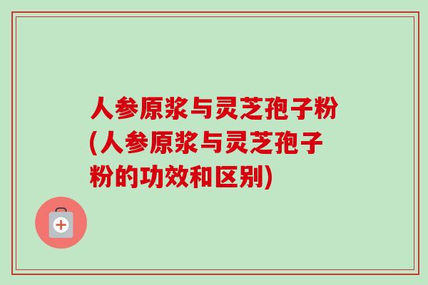 人参原浆与灵芝孢子粉(人参原浆与灵芝孢子粉的功效和区别)