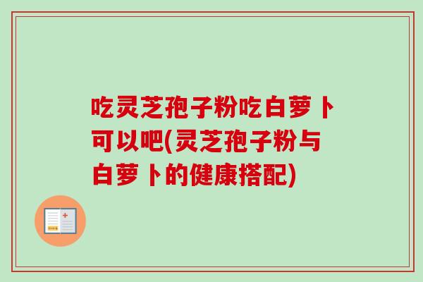 吃灵芝孢子粉吃白萝卜可以吧(灵芝孢子粉与白萝卜的健康搭配)