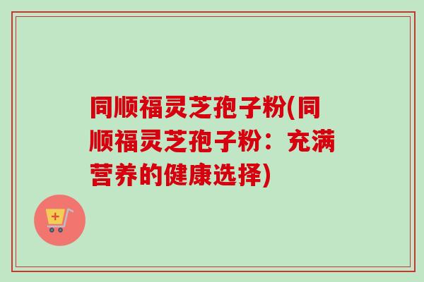 同顺福灵芝孢子粉(同顺福灵芝孢子粉：充满营养的健康选择)