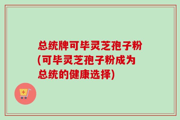 总统牌可毕灵芝孢子粉(可毕灵芝孢子粉成为总统的健康选择)