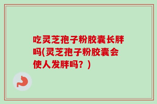 吃灵芝孢子粉胶囊长胖吗(灵芝孢子粉胶囊会使人发胖吗？)