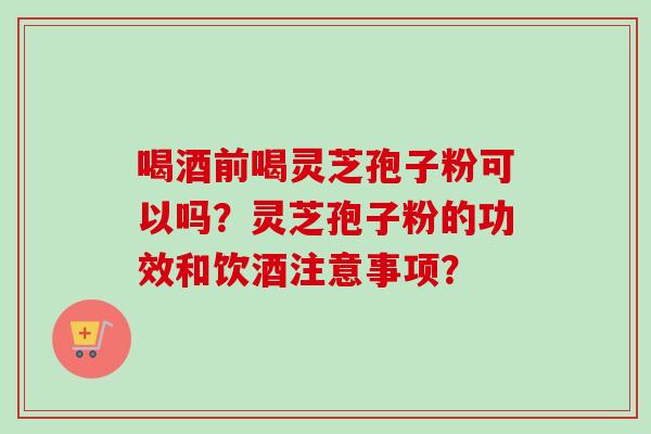 喝酒前喝灵芝孢子粉可以吗？灵芝孢子粉的功效和饮酒注意事项？