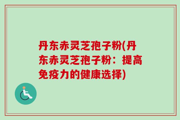 丹东赤灵芝孢子粉(丹东赤灵芝孢子粉：提高免疫力的健康选择)