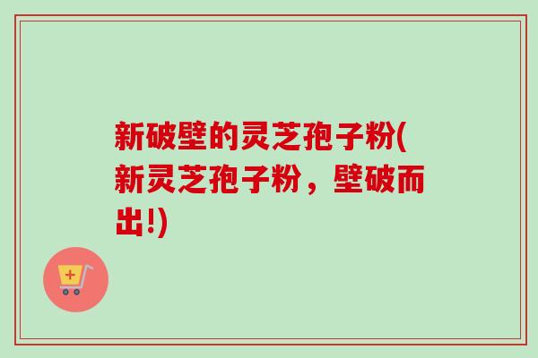 新破壁的灵芝孢子粉(新灵芝孢子粉，壁破而出!)