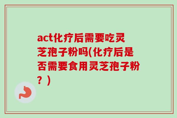 act化疗后需要吃灵芝孢子粉吗(化疗后是否需要食用灵芝孢子粉？)
