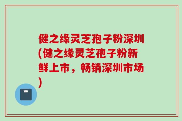 健之缘灵芝孢子粉深圳(健之缘灵芝孢子粉新鲜上市，畅销深圳市场)