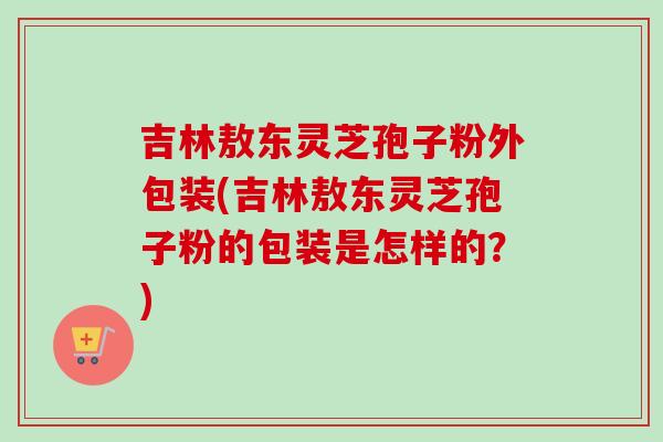 吉林敖东灵芝孢子粉外包装(吉林敖东灵芝孢子粉的包装是怎样的？)