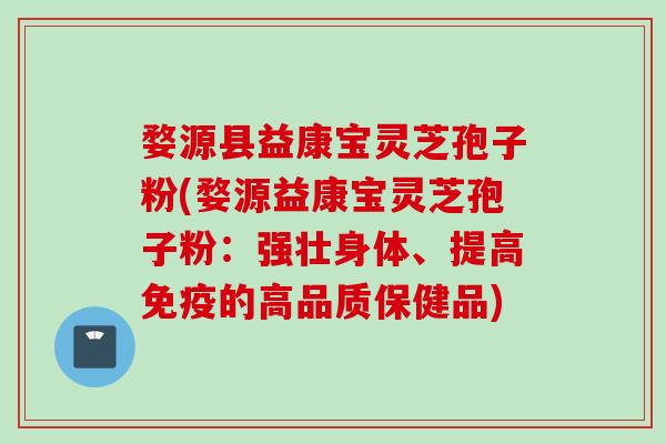 婺源县益康宝灵芝孢子粉(婺源益康宝灵芝孢子粉：强壮身体、提高免疫的高品质保健品)