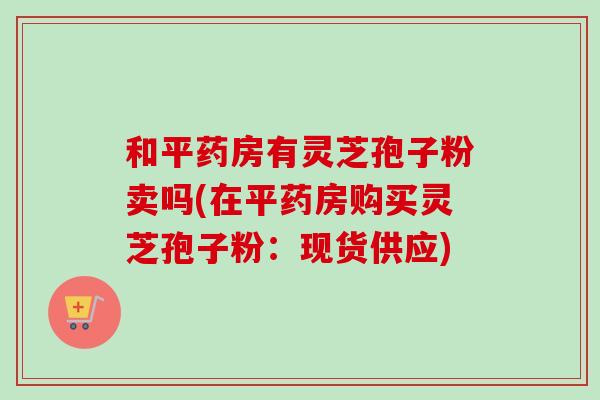 和平药房有灵芝孢子粉卖吗(在平药房购买灵芝孢子粉：现货供应)