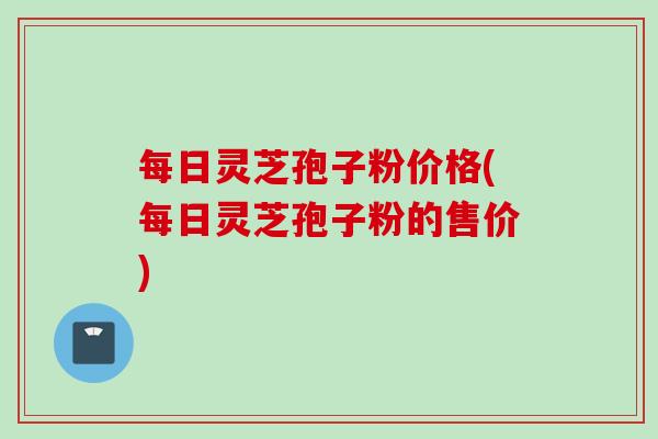 每日灵芝孢子粉价格(每日灵芝孢子粉的售价)