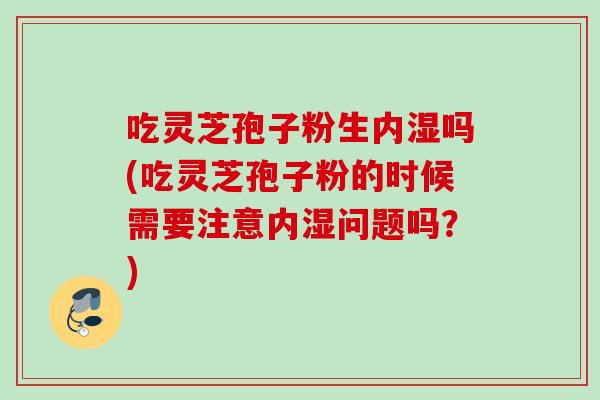吃灵芝孢子粉生内湿吗(吃灵芝孢子粉的时候需要注意内湿问题吗？)