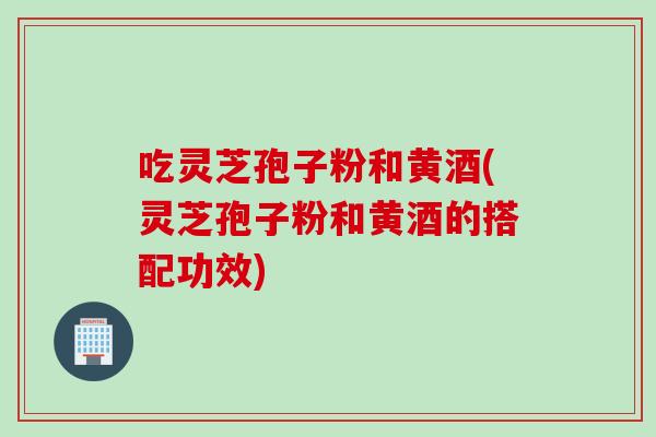 吃灵芝孢子粉和黄酒(灵芝孢子粉和黄酒的搭配功效)
