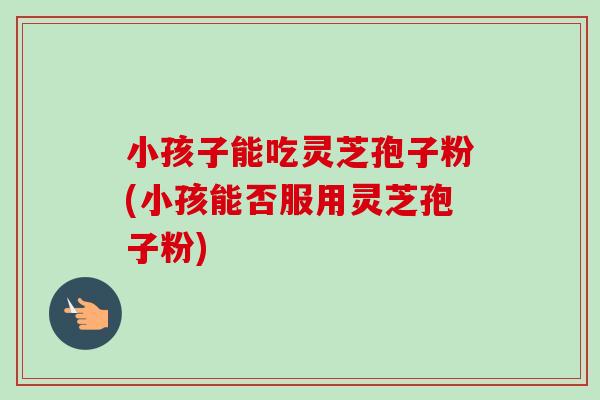 小孩子能吃灵芝孢子粉(小孩能否服用灵芝孢子粉)