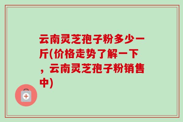 云南灵芝孢子粉多少一斤(价格走势了解一下，云南灵芝孢子粉销售中)