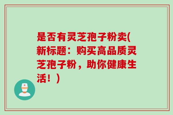 是否有灵芝孢子粉卖(新标题：购买高品质灵芝孢子粉，助你健康生活！)