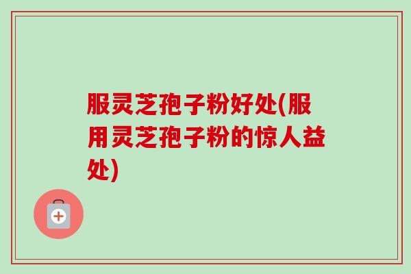 服灵芝孢子粉好处(服用灵芝孢子粉的惊人益处)