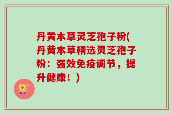 丹黄本草灵芝孢子粉(丹黄本草精选灵芝孢子粉：强效免疫调节，提升健康！)