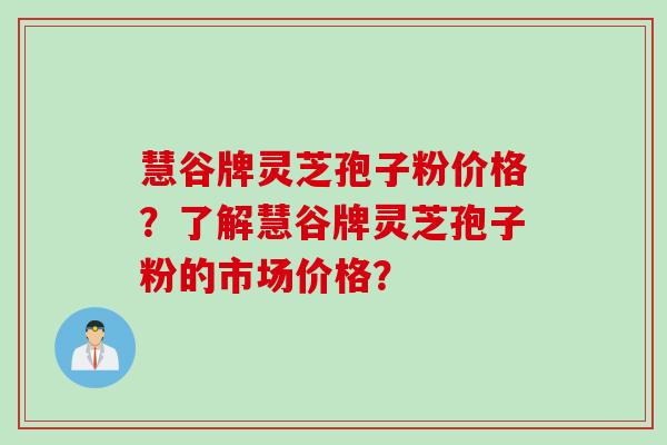 慧谷牌灵芝孢子粉价格？了解慧谷牌灵芝孢子粉的市场价格？