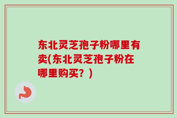 东北灵芝孢子粉哪里有卖(东北灵芝孢子粉在哪里购买？)