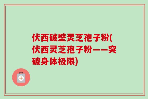 伏西破壁灵芝孢子粉(伏西灵芝孢子粉——突破身体极限)